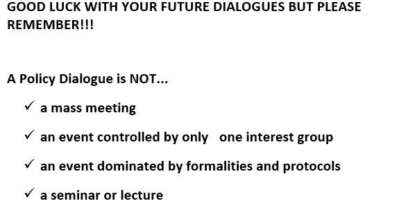 Text Box: GOOD LUCK WITH YOUR FUTURE DIALOGUES BUT PLEASE REMEMBER!!!A Policy Dialogue is NOT...ü	a mass meeting ü	an event controlled by only  one interest group ü	an event dominated by formalities and protocols ü	a seminar or lecture